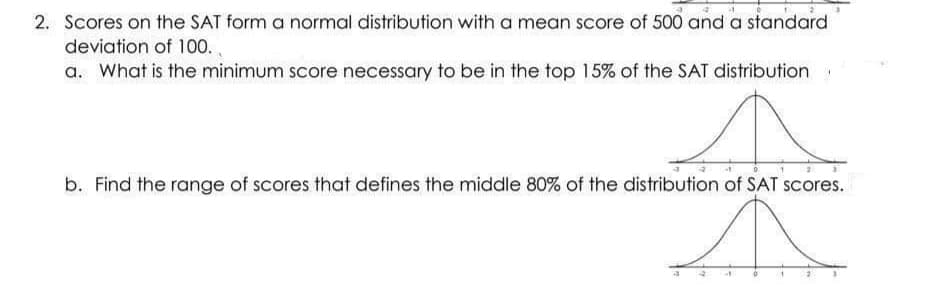 2. Scores on the SAT form a normal distribution with a mean score of 500 and a standard
deviation of 100.
a. What is the minimum score necessary to be in the top 15% of the SAT distribution
b. Find the range of scores that defines the middle 80% of the distribution of SAT scores.
