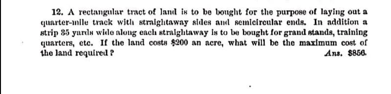 12. A rectangular tract of land is to be bought for the purpose of Iaying out a
quarter-mile track with straightaway sides and semicircular ends. In addition a
strip 35 yards wide along each straightaway is to be bought for grand stands, training
quarters, etc. If the land costs $200 an acre, what will be the maximum cost of
the land required ?
Ans. $856.
