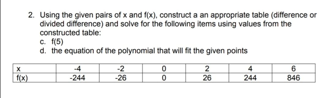 2. Using the given pairs of x and f(x), construct a an appropriate table (difference or
divided difference) and solve for the following items using values from the
constructed table:
c. f(5)
d. the equation of the polynomial that will fit the given points
-4
-2
2
4
f(x)
-244
-26
26
244
846
