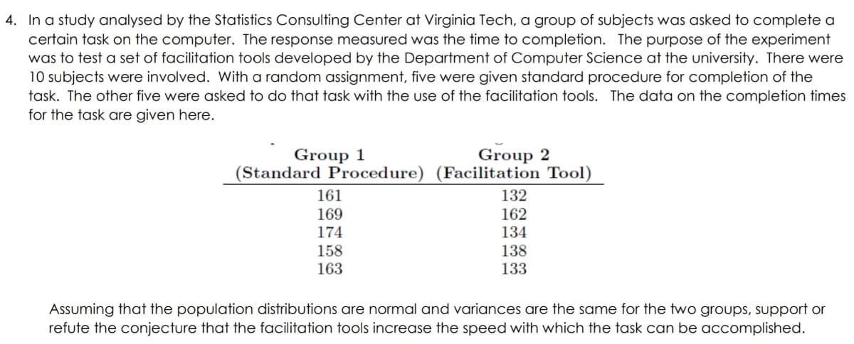 4. In a study analysed by the Statistics Consulting Center at Virginia Tech, a group of subjects was asked to complete a
certain task on the computer. The response measured was the time to completion. The purpose of the experiment
was to test a set of facilitation tools developed by the Department of Computer Science at the university. There were
10 subjects were involved. With a random assignment, five were given standard procedure for completion of the
task. The other five were asked to do that task with the use of the facilitation tools. The data on the completion times
for the task are given here.
Group 2
(Standard Procedure) (Facilitation Tool)
Group 1
161
132
169
174
162
134
138
158
163
133
Assuming that the population distributions are normal and variances are the same for the two groups, support or
refute the conjecture that the facilitation tools increase the speed with which the task can be accomplished.
