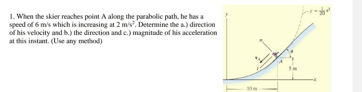 1. When the skier reaches point A along the parabolic path, he has a
speed of 6 m/s which is increasing at 2 m/s². Determine the a.) direction
of his velocity and b.) the direction and c.) magnitude of his acceleration
at this instant. (Use any method)
10 m
n
A
0
5 m
X