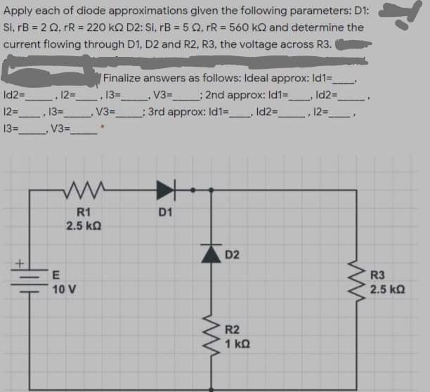 Apply each of diode approximations given the following parameters: D1:
Si, rB = 2 Q, rR = 220 kQ D2: Si, rB = 5 Q, rR = 560 kQ and determine the
current flowing through D1, D2 and R2, R3, the voltage across R3.
Finalize answers as follows: Ideal approx: Id1=
Id2=
12= , 13=_ V3= ; 2nd approx: Id1=_
Id23D
12=
13=
V3=
: 3rd approx: Id1=_, Id2=
12=
13=
V3=
R1
2.5 ka
D1
D2
R3
10 V
2.5 ka
R2
1 ko
