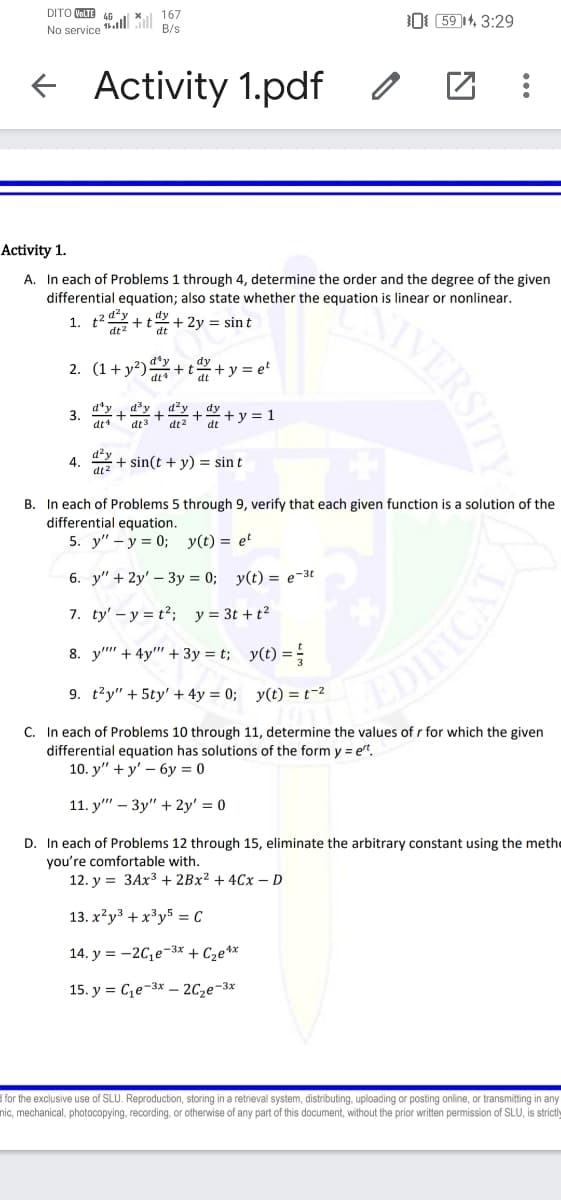 DITO VOLTE
167
ll *
B/s
0( (59 14, 3:29
No service
+ Activity 1.pdf
Activity 1.
A. In each of Problems 1 through 4, determine the order and the degree of the given
differential equation; also state whether the equation is linear or nonlinear.
1. t
+ t
+ 2y = sint
2. (1+ v?)d'y
+ y = et
dt
3. + ar
+
dt2
d²y
+ y = 1
dt
dt
4.
dt
d²y
z + sin(t + y) = sin t
B. In each of Problems 5 through 9, verify that each given function is a solution of the
differential equation.
5. y" – y = 0; y(t) = et
6. y" + 2y' – 3y = 0; y(t) = e-3t
7. ty' – y = t2; y = 3t + t2
8. y" + 4y" + 3y = t; y(t) = =
9. t'y" + 5ty' + 4y = 0; y(t) = t-2
C. In each of Problems 10 through 11, determine the values of r for which the given
differential equation has solutions of the form y = et.
10. y" + y' – 6y = 0
11. y" – 3y" + 2y' = 0
D. In each of Problems 12 through 15, eliminate the arbitrary constant using the methe
you're comfortable with.
12. y = 3AX3 + 2BX² + 4Cx - D
13. x?y³ + x³y5 = C
14. y = -2C,e-3* + Cze*x
15. y = C,e-3x – 2C2e-3*
d for the exclusive use of SLU. Reproduction, storing in a retrieval system, distributing, uploading or posting online, or transmitting in any
nic, mechanical, photocopying, recording, or otherwise of any part of this document, without the prior written permission of SLU, is strictly
IWERSITY
