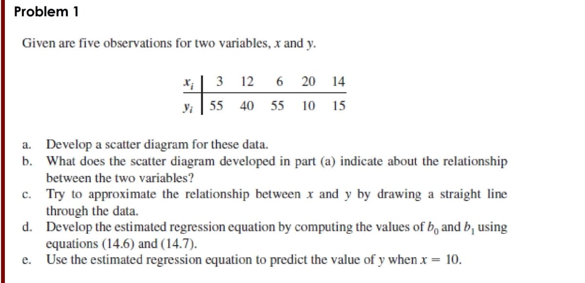 Problem 1
Given are five observations for two variables, x and y.
3
12
6
20
14
Vi
55
40
55
10
15
a. Develop a scatter diagram for these data.
What does the scatter diagram developed in part (a) indicate about the relationship
b.
between the two variables?
Try to approximate the relationship between x and y by drawing a straight line
through the data.
d. Develop the estimated regression equation by computing the values of b, and b, using
equations (14.6) and (14.7).
Use the estimated regression equation to predict the value of y when x = 10.
C.
e.
