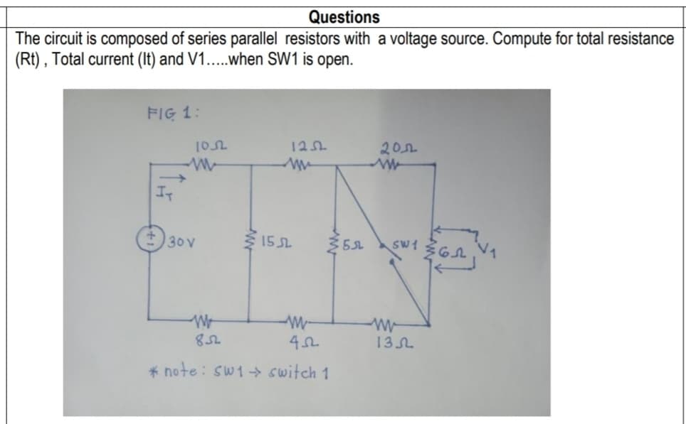 Questions
The circuit is composed of series parallel resistors with a voltage source. Compute for total resistance
(Rt) , Total current (It) and V1....when SW1 is open.
FIG 1:
102
12
20
It
30V
15 SL
5SL
M-
13L
* note: sw1 switch 1
