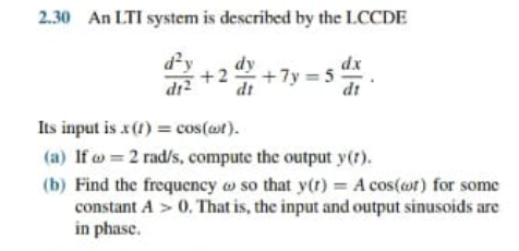 2.30 An LTI system is described by the LCCDE
dy
dy
+2 +7y = 5
dt
dx
dt
Its input is x(1) = cos(at).
(a) If w = 2 rad/s, compute the output y().
(b) Find the frequency o so that y(r) = A cos(ot) for some
constant A > 0. That is, the input and output sinusoids are
in phase.
