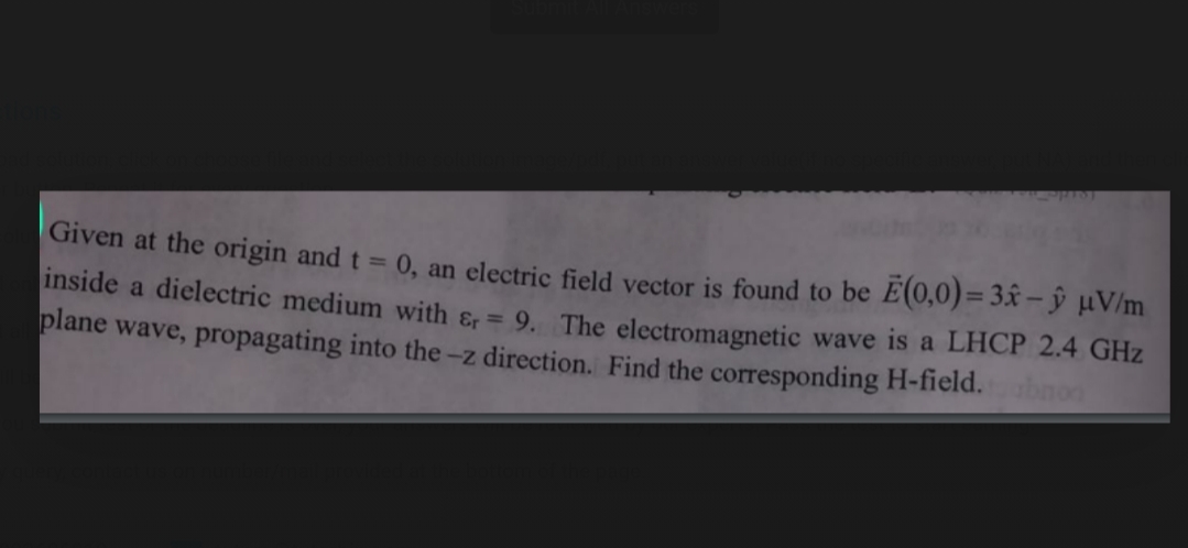 Given at the origin and t = 0, an electric field vector is found to be E(0,0)= 3x- ŷ µV/m
inside a dielectric medium with &, = 9. The electromagnetic wave is a LHCP 2.4 GHz
plane wave, propagating into the -z direction. Find the corresponding H-field. non
