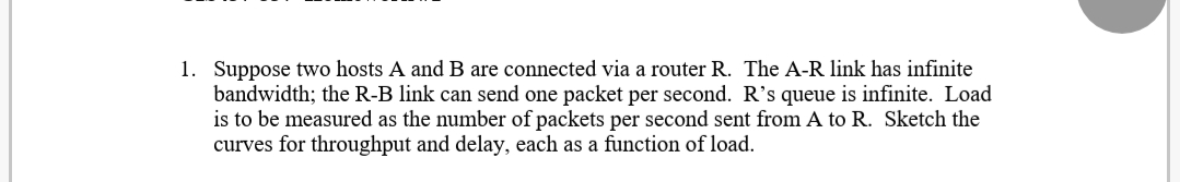 1. Suppose two hosts A and B are connected via a router R. The A-R link has infinite
bandwidth; the R-B link can send one packet per second. R's queue is infinite. Load
is to be measured as the number of packets per second sent from A to R. Sketch the
curves for throughput and delay, each as a function of load.
