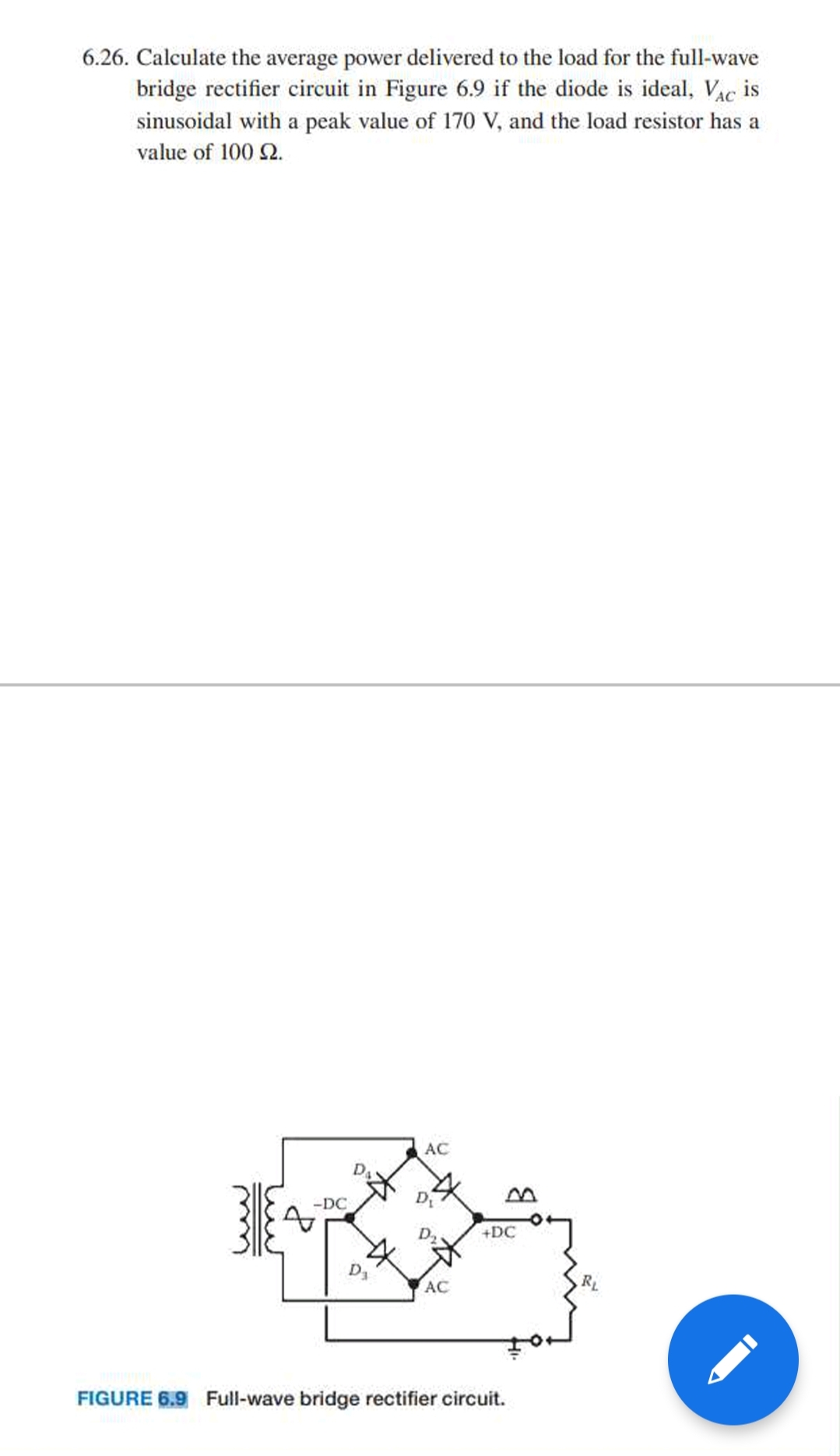 6.26. Calculate the average power delivered to the load for the full-wave
bridge rectifier circuit in Figure 6.9 if the diode is ideal, Vac is
sinusoidal with a peak value of 170 V, and the load resistor has a
value of 100 2.
AC
-DC
+DC
D1
AC
RL
FIGURE 6.9 Full-wave bridge rectifier circuit.
