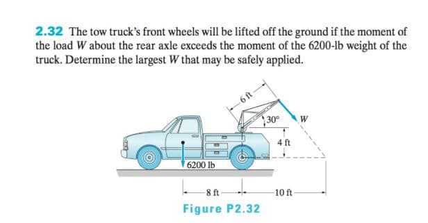 2.32 The tow truck's front wheels will be lifted off the ground if the moment of
the load W about the rear axle exceeds the moment of the 6200-lb weight of the
truck. Determine the largest W that may be safely applied.
-6ft
30
W
4 ft
6200 lb
8 ft
10 ft
Figure P2.32
