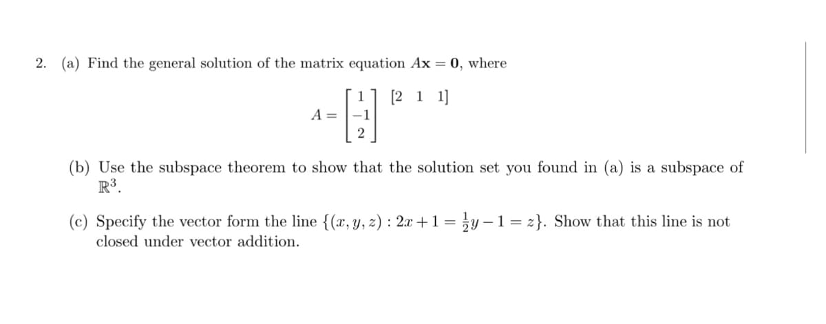 2. (a) Find the general solution of the matrix equation Ax = 0, where
[2 1 1]
A =
2
(b) Use the subspace theorem to show that the solution set you found in (a) is a subspace of
R3.
(c) Specify the vector form the line {(x, y, z) : 2x +1 = }y –1= z}. Show that this line is not
closed under vector addition.
