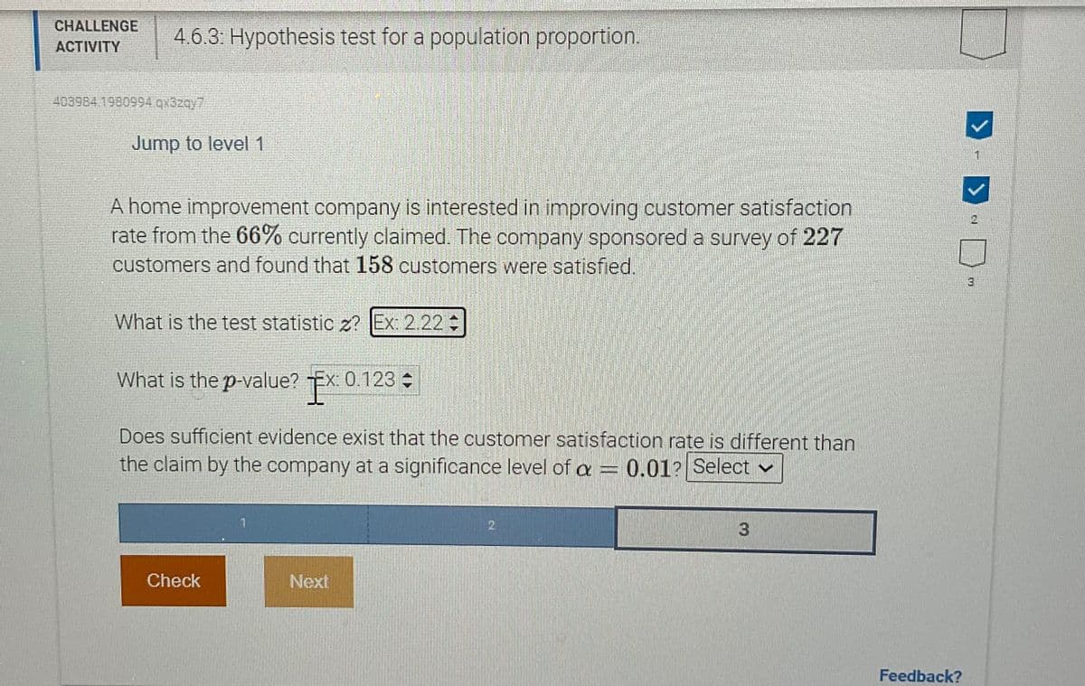 CHALLENGE
ACTIVITY
403984.1980994.qx3zqy7
4.6.3: Hypothesis test for a population proportion.
Jump to level 1
A home improvement company is interested in improving customer satisfaction
rate from the 66% currently claimed. The company sponsored a survey of 227
customers and found that 158 customers were satisfied.
What is the test statistic z? Ex: 2.22+
SUERES
What is the p-value? Ex: 0.123
Does sufficient evidence exist that the customer satisfaction rate is different than
the claim by the company at a significance level of a = 0.01? Select
1
3
Check
Next
Feedback?
D
3