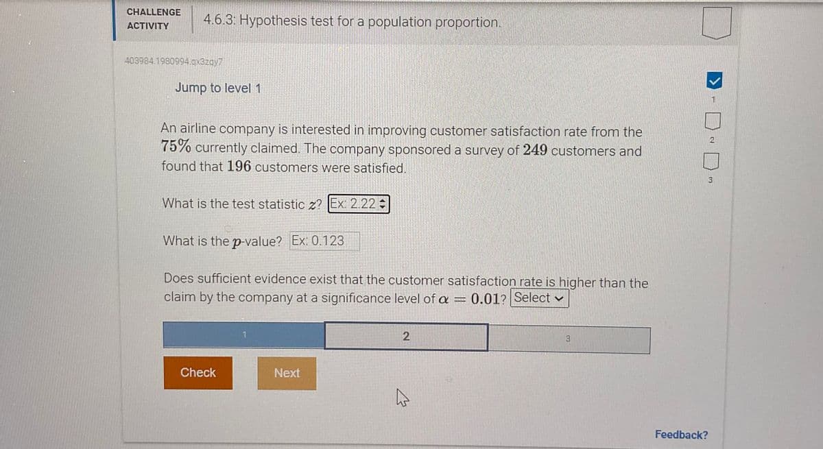 CHALLENGE
ACTIVITY
403984.1980994.qx3zqy7
4.6.3: Hypothesis test for a population proportion.
Jump to level 1
An airline company is interested in improving customer satisfaction rate from the
75% currently claimed. The company sponsored a survey of 249 customers and
found that 196 customers were satisfied.
What is the test statistic z? Ex: 2.22=
What is the p-value? Ex: 0.123
Does sufficient evidence exist that the customer satisfaction rate is higher than the
claim by the company at a significance level of a = 0.01? Select
N
2
3
Check
Next
✩
Feedback?
N
3