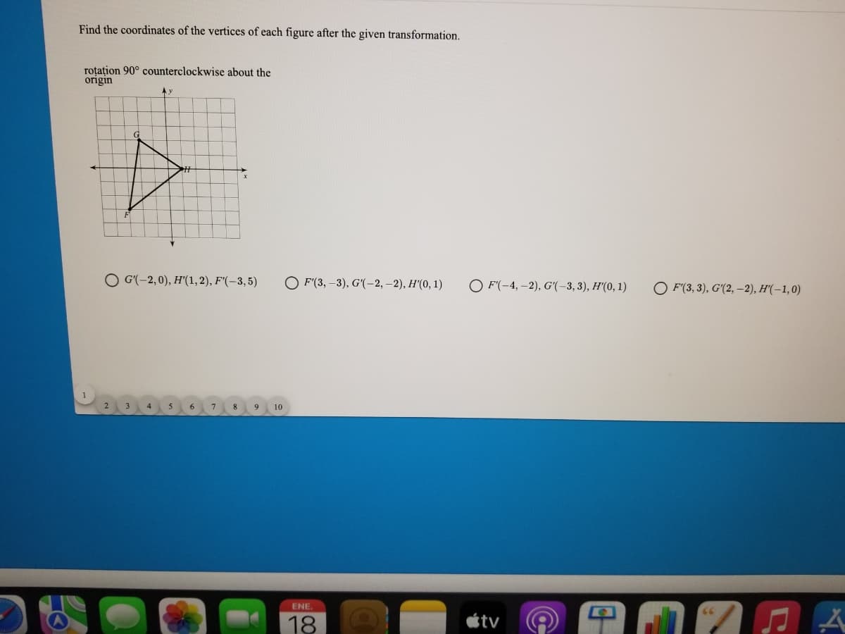 Find the coordinates of the vertices of each figure after the given transformation.
roțațion 90° counterclockwise about the
origin
O G'(-2,0), H'"(1,2), F'(-3,5)
O F'(3, –3), G'(-2, –2), H'(0, 1)
O F'(-4, -2), G'(-3,3), H'(0, 1)
O F'(3, 3), G'(2, –2), H'(–1,0)
8
10
ENE.
18
tv
