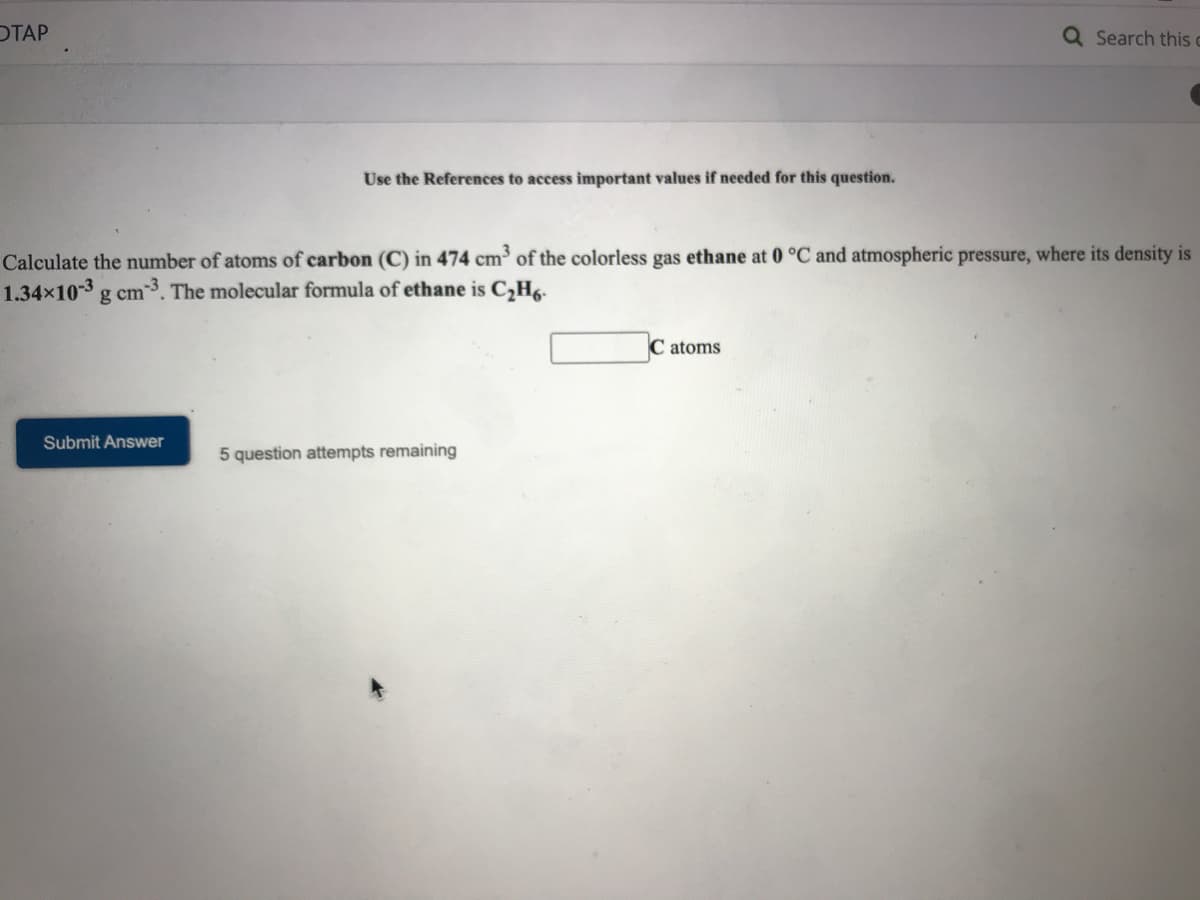 ОТАР
Q Search this c
Use the References to access important values if needed for this question.
Calculate the number of atoms of carbon (C) in 474 cm of the colorless gas ethane at 0 °C and atmospheric pressure, where its density is
1.34x10-3 g cm 3. The molecular formula of ethane is C,H6.
C atoms
Submit Answer
5 question attempts remaining
