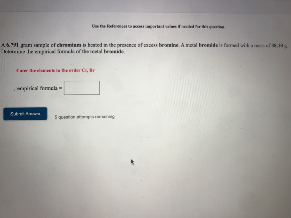 Use the References to access important values if needed for this question.
A 6.791 gram sample of chromium is heated in the presence of excess bromine. A metal bromide is formed with a mass of 38.10 g.
Determine the empirical formula of the metal bromide.
Enter the elements in the order Cr, Br
empirical formula =
Submit Answer
5 question attempts remaining
