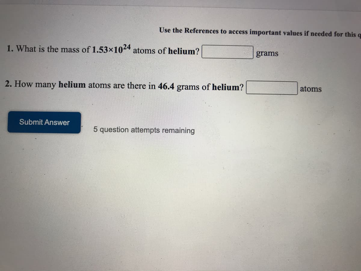 Use the References to access important values if needed for this q
1. What is the mass of 1.53x1024 atoms of helium?
grams
2. How many helium atoms are there in 46.4 grams of helium?
atoms
Submit Answer
5 question attempts remaining

