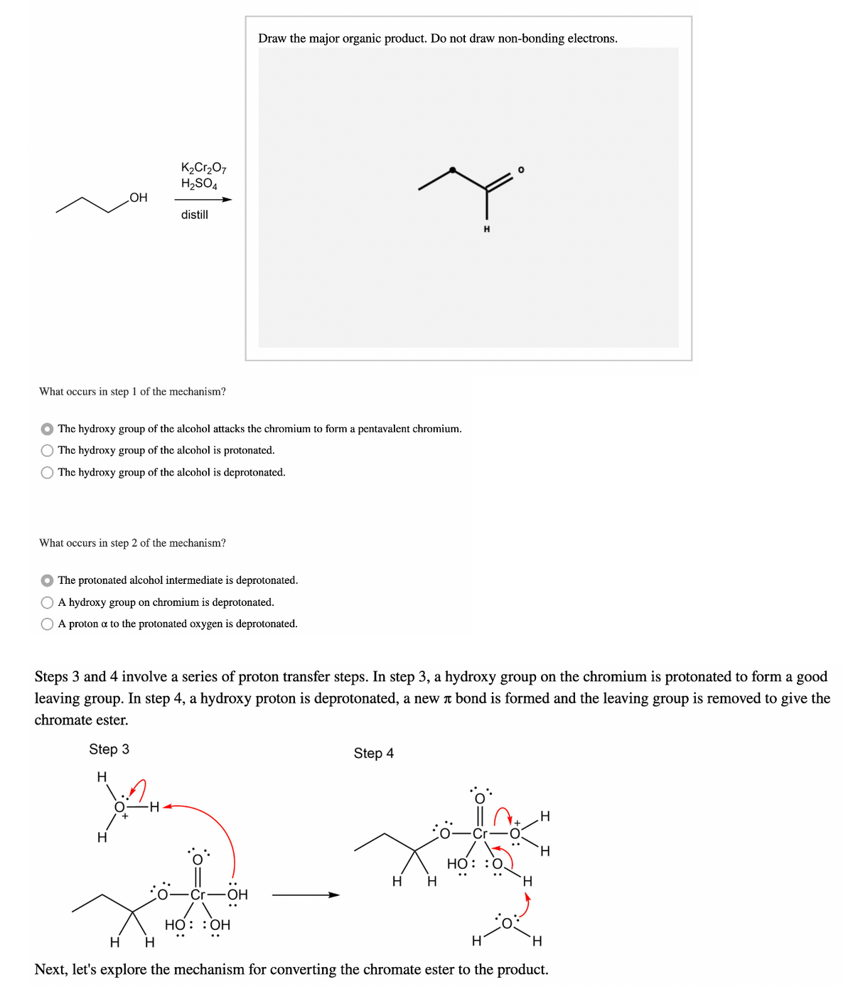 Draw the major organic product. Do not draw non-bonding electrons.
K2Cr207
H2SO4
HOʻ
distill
What occurs in step 1 of the mechanism?
The hydroxy group of the alcohol attacks the chromium to form a pentavalent chromium.
The hydroxy group of the alcohol is protonated.
O The hydroxy group of the alcohol is deprotonated.
What occurs in step 2 of the mechanism?
O The protonated alcohol intermediate is deprotonated.
O A hydroxy group on chromium is deprotonated.
A proton a to the protonated oxygen is deprotonated.
Steps 3 and 4 involve a series of proton transfer steps. In step 3, a hydroxy group on the chromium is protonated to form a good
leaving group. In step 4, a hydroxy proton is deprotonated, a new t bond is formed and the leaving group is removed to give the
chromate ester.
Step 3
Step 4
H
H-
H.
H.
HỒ: :0,
H
H.
Cr-OH
HO: :OH
H
H.
Next, let's explore the mechanism for converting the chromate ester to the product.
