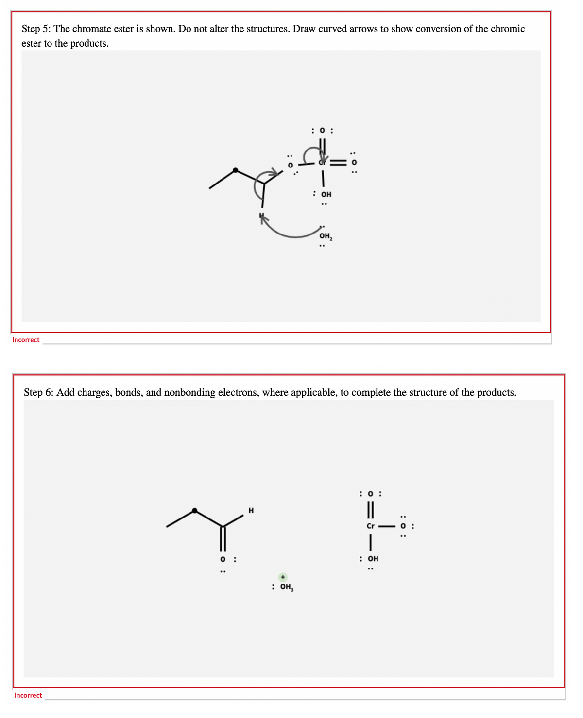Step 5: The chromate ester is shown. Do not alter the structures. Draw curved arrows to show conversion of the chromic
ester to the products.
:0 :
: он
он,
Incorrect
Step 6: Add charges, bonds, and nonbonding electrons, where applicable, to complete the structure of the products.
:0 :
|
H
Cr
O :
: он
: он,
Incorrect
:
