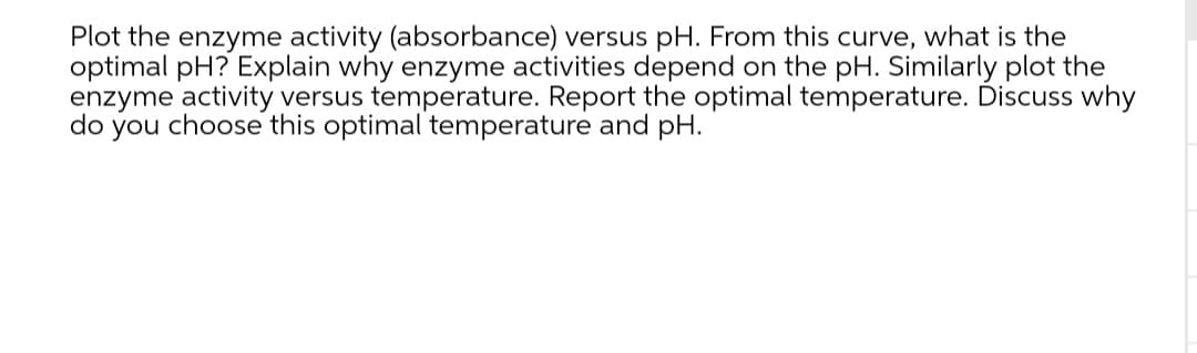 Plot the enzyme activity (absorbance) versus pH. From this curve, what is the
optimal pH? Explain why enzyme activities depend on the pH. Similarly plot the
enzyme activity versus temperature. Report the optimal temperature. Discuss why
do you choose this optimal temperature and pH.
