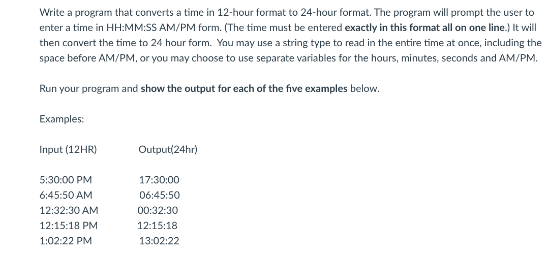 Write a program that converts a time in 12-hour format to 24-hour format. The program will prompt the user to
enter a time in HH:MM:SS AM/PM form. (The time must be entered exactly in this format all on one line.) It will
then convert the time to 24 hour form. You may use a string type to read in the entire time at once, including the
space before AM/PM, or you may choose to use separate variables for the hours, minutes, seconds and AM/PM.
Run your program and show the output for each of the five examples below.
Examples:
Input (12HR)
Output(24hr)
5:30:00 PM
17:30:00
6:45:50 AM
06:45:50
12:32:30 AM
00:32:30
12:15:18 PM
12:15:18
1:02:22 PM
13:02:22
