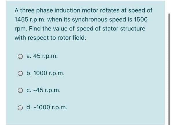 A three phase induction motor rotates at speed of
1455 r.p.m. when its synchronous speed is 1500
rpm. Find the value of speed of stator structure
with respect to rotor field.
O a. 45 r.p.m.
O b. 1000 r.p.m.
O c. -45 r.p.m.
O d. -1000 r.p.m.
