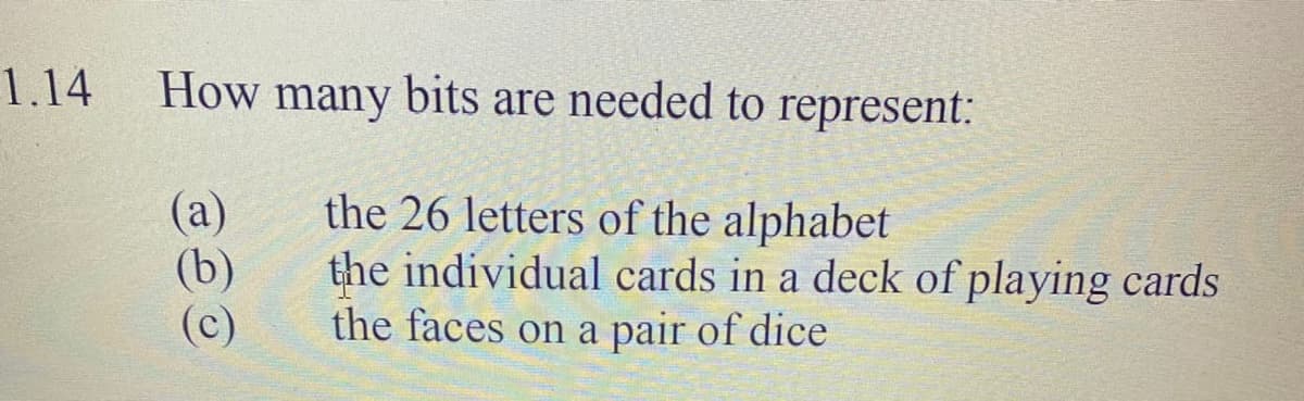 1.14
How many bits are needed to represent:
(a)
(b)
(c)
the 26 letters of the alphabet
the individual cards in a deck of playing cards
the faces on a pair of dice
