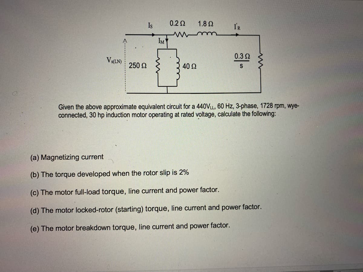 Is
0.2 2
1.8 Ω
I'R
m
IM
0.32
Vs(LN)
250 2
40 Q
Given the above approximate equivalent circuit for a 440VLL, 60 Hz, 3-phase, 1728 rpm, wye-
connected, 30 hp induction motor operating at rated voltage, calculate the following:
(a) Magnetizing current
(b) The torque developed when the rotor slip is 2%
(c) The motor full-load torque, line current and power factor.
(d) The motor locked-rotor (starting) torque, line current and power factor.
(e) The motor breakdown torque, line current and power factor.
