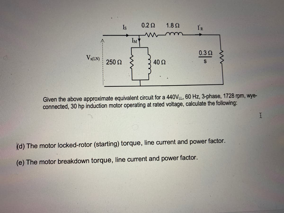 Is
0.22
1.8Q
IR
IM
0.32
Vs(LN)
250 2
40 Ω
Given the above approximate equivalent circuit for a 440VLL, 60 Hz, 3-phase, 1728 rpm, wye-
connected, 30 hp induction motor operating at rated voltage, calculate the following:
(d) The motor locked-rotor (starting) torque, line current and power factor.
(e) The motor breakdown torque, line current and power factor.
