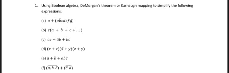 1. Using Boolean algebra, DeMorgan's theorem or Karnaugh mapping to simplify the following
expressions:
(a) a + (abcdef g)
(b) c(a + b + c +...)
(c) ac + āb + bc
(d) (x + z)(x + y)(z + y)
(e) ā + 5 + abč
(f) (a. b.č) + (č. d)
