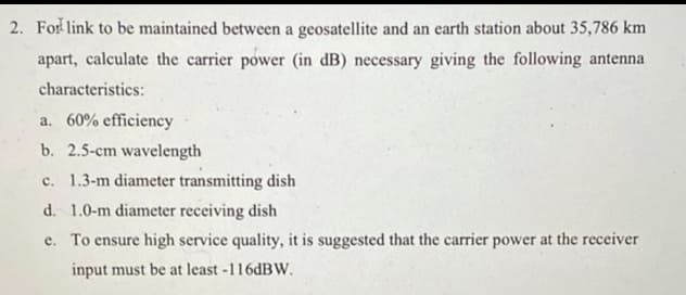 2. For link to be maintained between a geosatellite and an earth station about 35,786 km
apart, calculate the carrier power (in dB) necessary giving the following antenna
characteristics:
a. 60% efficiency
b. 2.5-cm wavelength
c. 1.3-m diameter transmitting dish
d. 1.0-m diameter receiving dish
e. To ensure high service quality, it is suggested that the carrier power at the receiver
input must be at least -116dBW.
