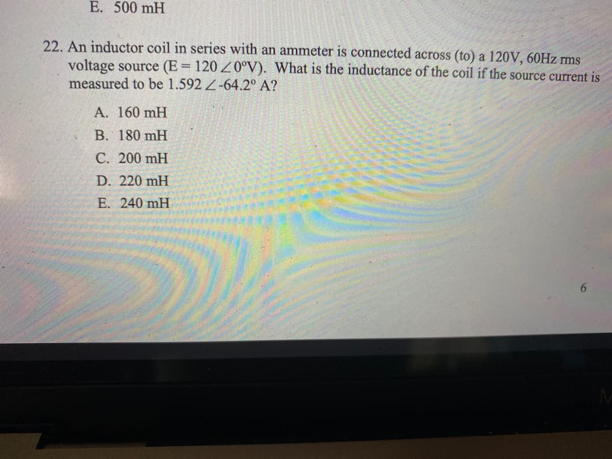 E. 500 mH
22. An inductor coil in series with an ammeter is connected across (to) a 120V, 60HZ rms
voltage source (E = 120 Z0°V). What is the inductance of the coil if the source current is
measured to be 1.592 -64.2° A?
A. 160 mH
B. 180 mH
C. 200 mH
D. 220 mH
E. 240 mH
