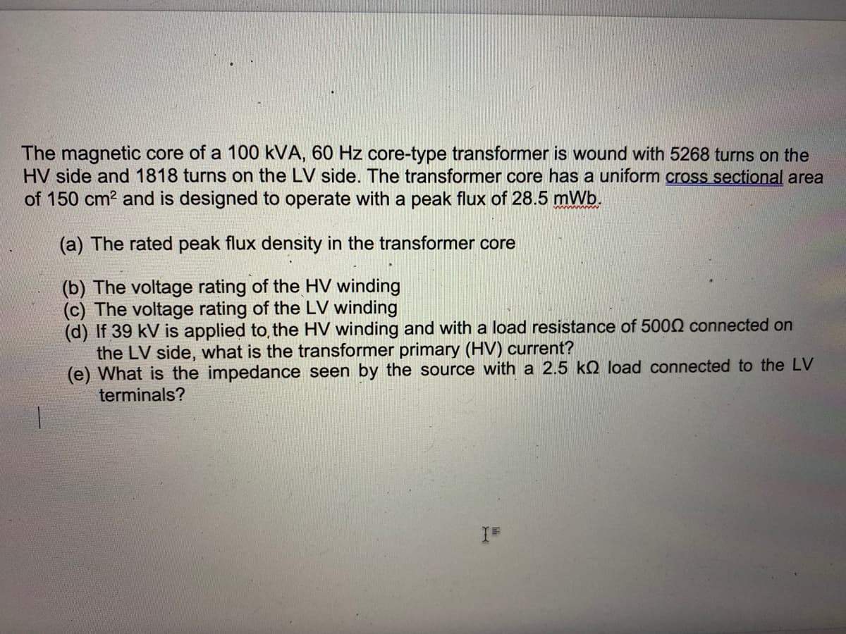 The magnetic core of a 100 kVA, 60 Hz core-type transformer is wound with 5268 turns on the
HV side and 1818 turns on the LV side. The transformer core has a uniform cross sectional area
of 150 cm? and is designed to operate with a peak flux of 28.5 mWb.
(a) The rated peak flux density in the transformer core
(b) The voltage rating of the HV winding
(c) The voltage rating of the LV winding
(d) If 39 kV is applied to, the HV winding and with a load resistance of 5000 connected on
the LV side, what is the transformer primary (HV) current?
(e) What is the impedance seen by the source with a 2.5 kQ load connected to the LV
terminals?
