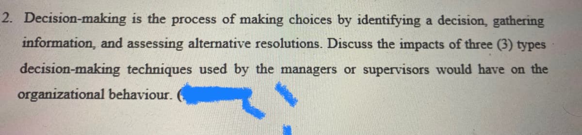 2. Decision-making is the process of making choices by identifying a decision, gathering
information, and assessing alternative resolutions. Discuss the impacts of three (3) types
decision-making techniques used by the managers or supervisors would have on the
organizational behaviour.