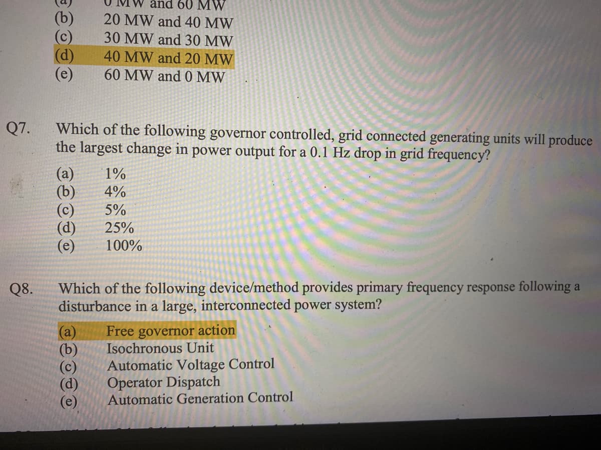 Q7.
Q8.
(b)
(c)
(d)
(e)
Which of the following governor controlled, grid connected generating units will produce
the largest change in power output for a 0.1 Hz drop in grid frequency?
and 60 MW
20 MW and 40 MW
30 MW and 30 MW
40 MW and 20 MW
60 MW and 0 MW
(a) 1%
(b)
4%
5%
25%
100%
(e)
Which of the following device/method provides primary frequency response following a
disturbance in a large, interconnected power system?
(a)
Free governor action
Isochronous Unit
Automatic Voltage Control
Operator Dispatch
Automatic Generation Control