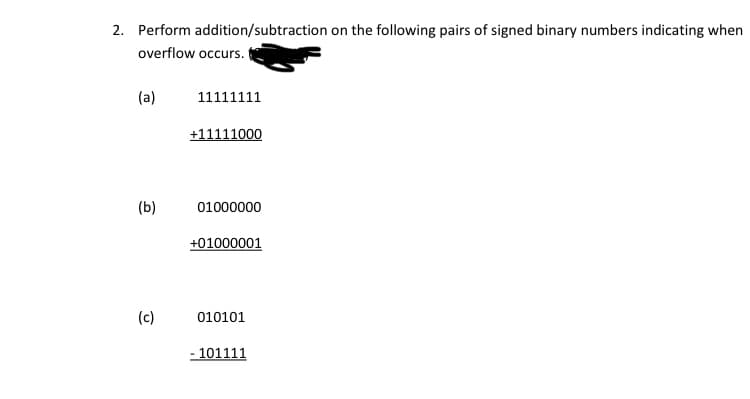 2. Perform addition/subtraction on the following pairs of signed binary numbers indicating when
overflow occurs.
(a)
11111111
+11111000
(b)
01000000
+01000001
(c)
010101
- 101111
