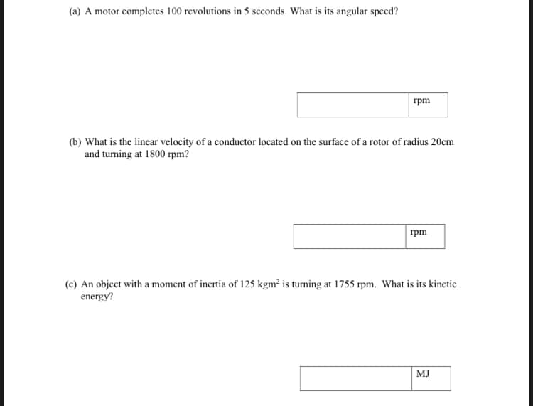 (a) A motor completes 100 revolutions in 5 seconds. What is its angular speed?
rpm
(b) What is the linear velocity of a conductor located on the surface of a rotor of radius 20cm
and turning at 1800 rpm?
rpm
(c) An object with a moment of inertia of 125 kgm² is turning at 1755 rpm. What is its kinetic
energy?
MJ
