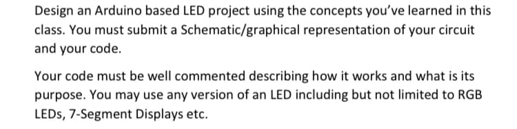 Design an Arduino based LED project using the concepts you've learned in this
class. You must submit a Schematic/graphical representation of your circuit
and your code.
Your code must be well commented describing how it works and what is its
purpose. You may use any version of an LED including but not limited to RGB
LEDs, 7-Segment Displays etc.