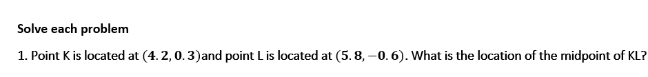 Solve each problem
1. Point K is located at (4. 2, 0. 3)and point L is located at (5. 8, –0. 6). What is the location of the midpoint of KL?
