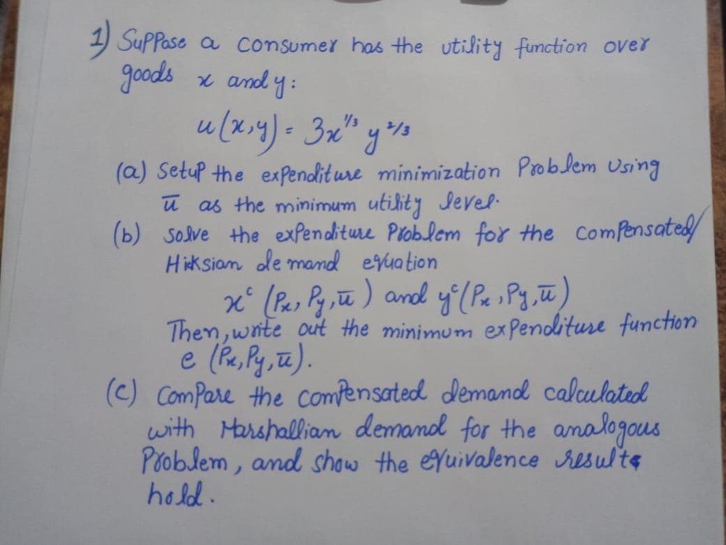 SuPPase a consumer has the utility function over
goods x and y:
u (x.4)= 3x" yso
(a) Setup the expenditure minimization Problem Using
ū as the minimum utility Jevel.
(b) solve the expenditure Problem for the ComPensated
Hiksian de mand evuation
x° (Pas Py ,ū ) and y (Pa sPg, ū)
Then, wite out the minimum exPendituse function
(c) ComPare the compensated demand calculated
with Marshallian demand for the analogous
Pooblem, and show the eYuivalence resulte
hold.
