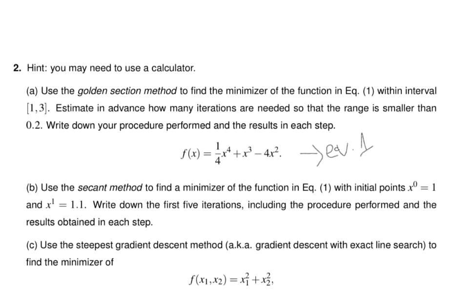 2. Hint: you may need to use a calculator.
(a) Use the golden section method to find the minimizer of the function in Eq. (1) within interval
[1,3]. Estimate in advance how many iterations are needed so that the range is smaller than
0.2. Write down your procedure performed and the results in each step.
f(x) = r* +x² – 4x°. ev
(b) Use the secant method to find a minimizer of the function in Eq. (1) with initial points x° = 1
%3D
and x' = 1.1. Write down the first five iterations, including the procedure performed and the
results obtained in each step.
(c) Use the steepest gradient descent method (a.k.a. gradient descent with exact line search) to
find the minimizer of
f(x1,x2) = x} +x3,
%3D

