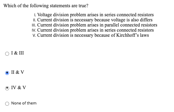 Which of the following statements are true?
I. Voltage division problem arises in series connected resistors
II. Current division is necessary because voltage is also differs
I. Current division problem arises in parallel connected resistors
IV. Current division problem arises in series connected resistors
v. Current division is necessary because of Kirchhoff's laws
O I & III
II & V
O IV & V
None of them
