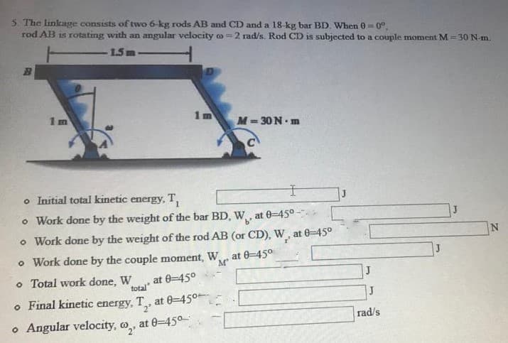 5. The linkage consists of two 6-kg rods AB and CD and a 18-kg bar BD. When 0=0°.
rod AB is rotating with an angular velocity o=2 rad/s. Rod CD is subjected to a couple moment M = 30 N-m.
1.5m
1 m
M-30 N- m
o Initial total kinetic energy, T,
o Work done by the weight of the bar BD, W, at 0-45°-
ь"
o Work done by the weight of the rod AB (or CD), W, at 0-45°
o Work done by the couple moment, W,
м"
at 0-450
o Total work done, W
at 0-45°
total"
o Final kinetic energy, T, at 0-45°
o Angular velocity, o,.
at 0-450-
rad/s

