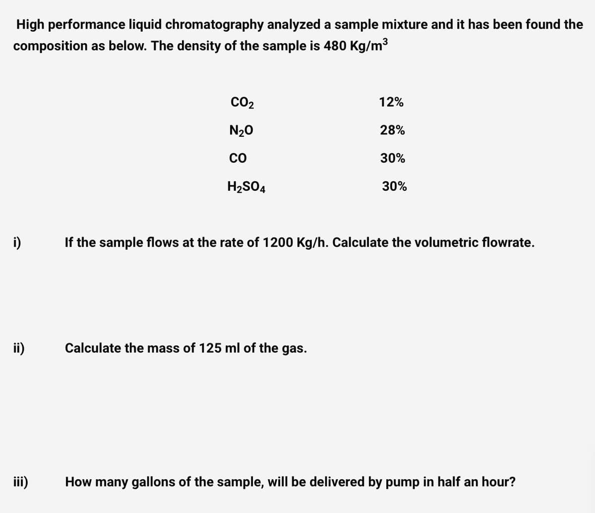 High performance liquid chromatography analyzed a sample mixture and it has been found the
composition as below. The density of the sample is 480 Kg/m3
CO2
12%
N20
28%
co
30%
H2SO4
30%
i)
If the sample flows at the rate of 1200 Kg/h. Calculate the volumetric flowrate.
ii)
Calculate the mass of 125 ml of the gas.
iii)
How many gallons of the sample, will be delivered by pump in half an hour?
