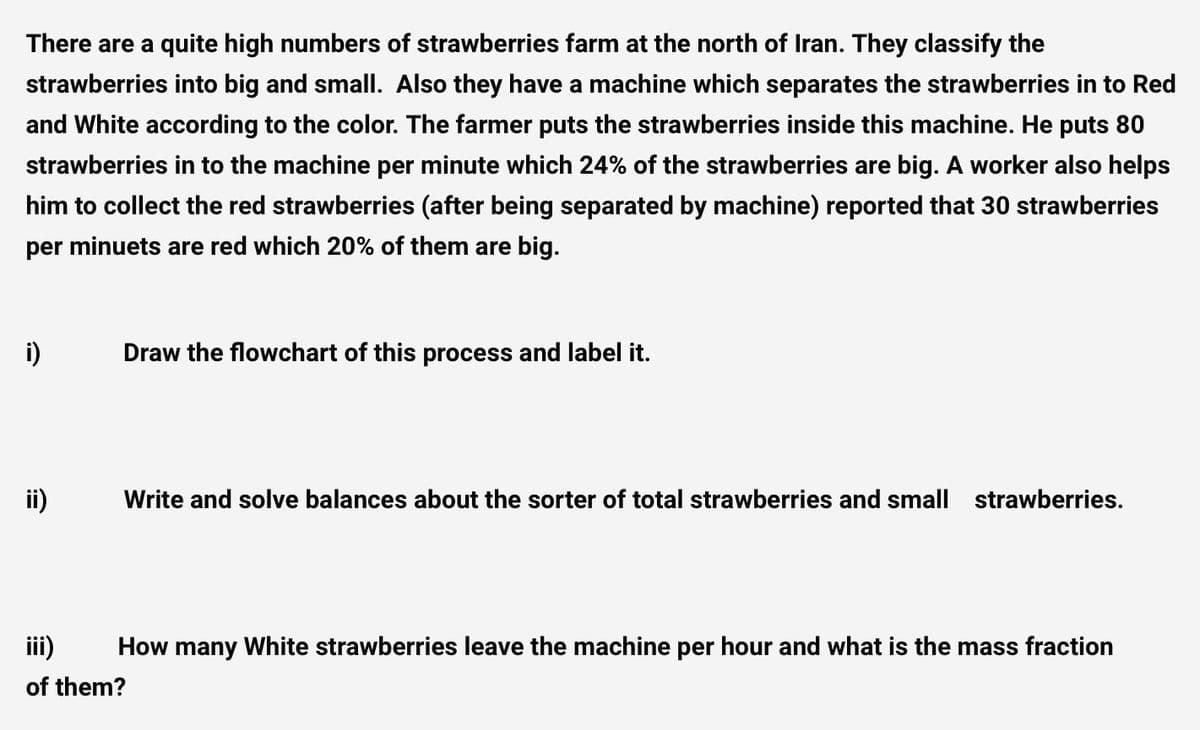 There are a quite high numbers of strawberries farm at the north of Iran. They classify the
strawberries into big and small. Also they have a machine which separates the strawberries in to Red
and White according to the color. The farmer puts the strawberries inside this machine. He puts 80
strawberries in to the machine per minute which 24% of the strawberries are big. A worker also helps
him to collect the red strawberries (after being separated by machine) reported that 30 strawberries
per minuets are red which 20% of them are big.
i)
Draw the flowchart of this process and label it.
Write and solve balances about the sorter of total strawberries and small strawberries.
iii)
How many White strawberries leave the machine per hour and what is the mass fraction
of them?
