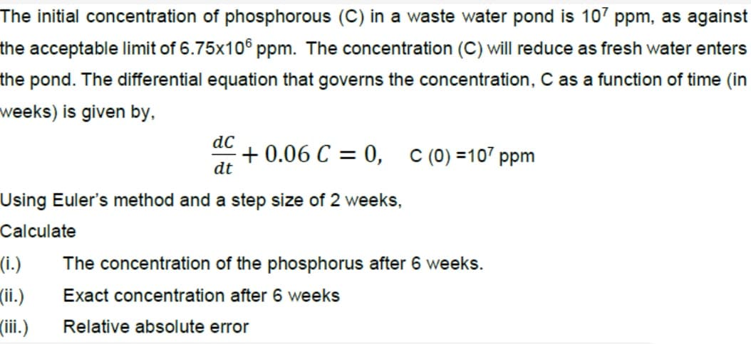 The initial concentration of phosphorous (C) in a waste water pond is 107 ppm, as against
the acceptable limit of 6.75x10° ppm. The concentration (C) will reduce as fresh water enters
the pond. The differential equation that governs the concentration, C as a function of time (in
weeks) is given by,
dC
+ 0.06 C = 0,
dt
C (0) =107 ppm
Using Euler's method and a step size of 2 weeks,
Calculate
(i.)
(ii.)
(iii.)
The concentration of the phosphorus after 6 weeks.
Exact concentration after 6 weeks
Relative absolute error
