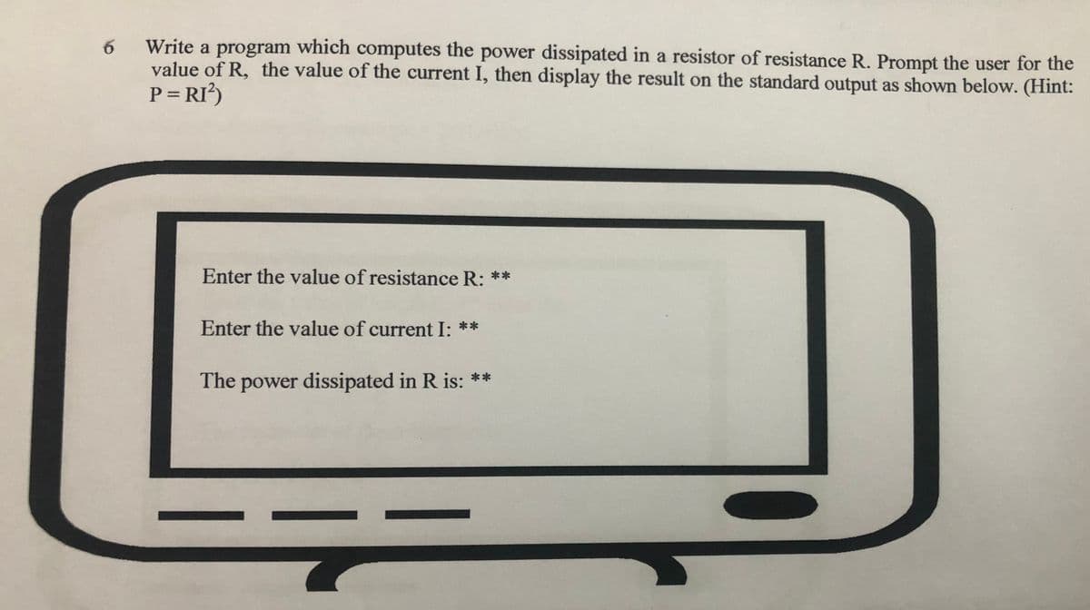 Write a program which computes the power dissipated in a resistor of resistance R. Prompt the user for the
value of R, the value of the current I, then display the result on the standard output as shown below. (Hint:
P = RI?)
Enter the value of resistance R: **
Enter the value of current I: **
The power dissipated in R is: **
