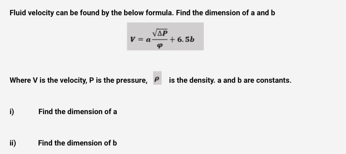 Fluid velocity can be found by the below formula. Find the dimension of a and b
V = a-
ΔΡ
+ 6. 5b
Where V is the velocity, P is the pressure,
is the density. a and b are constants.
i)
Find the dimension of a
ii)
Find the dimension of b
