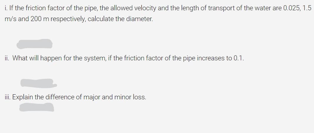 i. If the friction factor of the pipe, the allowed velocity and the length of transport of the water are 0.025, 1.5
m/s and 200 m respectively, calculate the diameter.
ii. What will happen for the system, if the friction factor of the pipe increases to 0.1.
iii. Explain the difference of major and minor loss.
