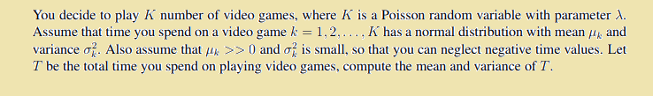 You decide to play K number of video games, where K is a Poisson random variable with parameter d.
Assume that time you spend on a video game k = 1,2,..., K has a normal distribution with mean 4, and
variance of. Also assume that 4k >> 0 and of is small, so that you can neglect negative time values. Let
T be the total time you spend on playing video games, compute the mean and variance of T.
